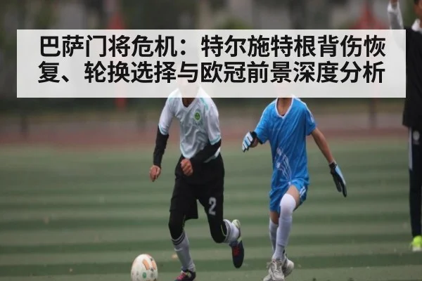 巴萨门将危机：特尔施特根背伤恢复、轮换选择与欧冠前景深度分析